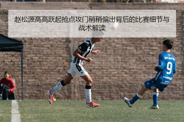 赵松源高高跃起抢点攻门稍稍偏出背后的比赛细节与战术解读